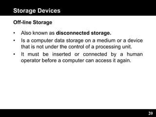 20
Storage Devices
Off-line Storage
• Also known as disconnected storage.
• Is a computer data storage on a medium or a device
that is not under the control of a processing unit.
• It must be inserted or connected by a human
operator before a computer can access it again.
 