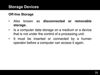 21
Storage Devices
Off-line Storage
• Also known as disconnected or removable
storage.
• Is a computer data storage on a medium or a device
that is not under the control of a processing unit.
• It must be inserted or connected by a human
operator before a computer can access it again.
 