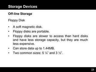 23
Storage Devices
Off-line Storage
Floppy Disk
• A soft magnetic disk.
• Floppy disks are portable.
• Floppy disks are slower to access than hard disks
and have less storage capacity, but they are much
less expensive.
• Can store data up to 1.44MB.
• Two common sizes: 5 ¼” and 3 ½”.
 
