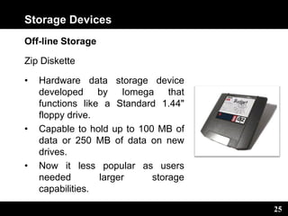 25
Storage Devices
Off-line Storage
Zip Diskette
• Hardware data storage device
developed by Iomega that
functions like a Standard 1.44"
floppy drive.
• Capable to hold up to 100 MB of
data or 250 MB of data on new
drives.
• Now it less popular as users
needed larger storage
capabilities.
 