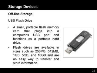 26
Storage Devices
Off-line Storage
USB Flash Drive
• A small, portable flash memory
card that plugs into a
computer’s USB port and
functions as a portable hard
drive.
• Flash drives are available in
sizes such as 256MB, 512MB,
1GB, 5GB, and 16GB and are
an easy way to transfer and
store information.
 