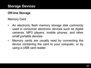 27
Storage Devices
Off-line Storage
Memory Card
• An electronic flash memory storage disk commonly
used in consumer electronic devices such as digital
cameras, MP3 players, mobile phones, and other
small portable devices.
• Memory cards are usually read by connecting the
device containing the card to your computer, or by
using a USB card reader.
 