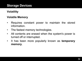 31
Storage Devices
Volatility
Volatile Memory
• Requires constant power to maintain the stored
information.
• The fastest memory technologies.
• All contents are erased when the system's power is
turned off or interrupted.
• It has been more popularly known as temporary
memory.
 