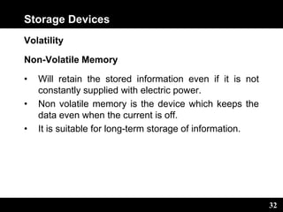 32
Storage Devices
Volatility
Non-Volatile Memory
• Will retain the stored information even if it is not
constantly supplied with electric power.
• Non volatile memory is the device which keeps the
data even when the current is off.
• It is suitable for long-term storage of information.
 