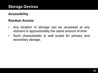 34
Storage Devices
Accessibility
Random Access
• Any location in storage can be accessed at any
moment in approximately the same amount of time.
• Such characteristic is well suited for primary and
secondary storage.
 