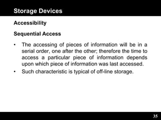 35
Storage Devices
Accessibility
Sequential Access
• The accessing of pieces of information will be in a
serial order, one after the other; therefore the time to
access a particular piece of information depends
upon which piece of information was last accessed.
• Such characteristic is typical of off-line storage.
 