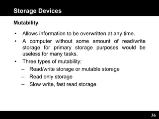 36
Storage Devices
Mutability
• Allows information to be overwritten at any time.
• A computer without some amount of read/write
storage for primary storage purposes would be
useless for many tasks.
• Three types of mutability:
– Read/write storage or mutable storage
– Read only storage
– Slow write, fast read storage
 