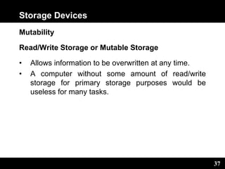 37
Storage Devices
Mutability
Read/Write Storage or Mutable Storage
• Allows information to be overwritten at any time.
• A computer without some amount of read/write
storage for primary storage purposes would be
useless for many tasks.
 