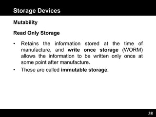 38
Storage Devices
Mutability
Read Only Storage
• Retains the information stored at the time of
manufacture, and write once storage (WORM)
allows the information to be written only once at
some point after manufacture.
• These are called immutable storage.
 