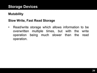 39
Storage Devices
Mutability
Slow Write, Fast Read Storage
• Read/write storage which allows information to be
overwritten multiple times, but with the write
operation being much slower than the read
operation.
 