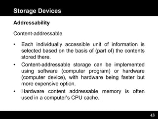 43
Storage Devices
Addressability
Content-addressable
• Each individually accessible unit of information is
selected based on the basis of (part of) the contents
stored there.
• Content-addressable storage can be implemented
using software (computer program) or hardware
(computer device), with hardware being faster but
more expensive option.
• Hardware content addressable memory is often
used in a computer's CPU cache.
 