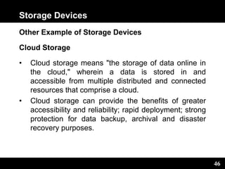 46
Storage Devices
Other Example of Storage Devices
Cloud Storage
• Cloud storage means "the storage of data online in
the cloud," wherein a data is stored in and
accessible from multiple distributed and connected
resources that comprise a cloud.
• Cloud storage can provide the benefits of greater
accessibility and reliability; rapid deployment; strong
protection for data backup, archival and disaster
recovery purposes.
 