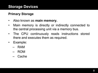5
Storage Devices
Primary Storage
• Also known as main memory.
• Main memory is directly or indirectly connected to
the central processing unit via a memory bus.
• The CPU continuously reads instructions stored
there and executes them as required.
• Example:
– RAM
– ROM
– Cache
 