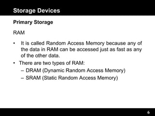 6
Storage Devices
Primary Storage
RAM
• It is called Random Access Memory because any of
the data in RAM can be accessed just as fast as any
of the other data.
• There are two types of RAM:
– DRAM (Dynamic Random Access Memory)
– SRAM (Static Random Access Memory)
 
