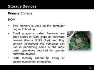 8
Storage Devices
Primary Storage
ROM
• This memory is used as the computer
begins to boot up.
• Small programs called firmware are
often stored in ROM chips on hardware
devices (like a BIOS chip), and they
contain instructions the computer can
use in performing some of the most
basic operations required to operate
hardware devices.
• ROM memory cannot be easily or
quickly overwritten or modified.
 