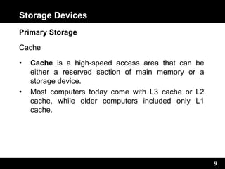 9
Storage Devices
Primary Storage
Cache
• Cache is a high-speed access area that can be
either a reserved section of main memory or a
storage device.
• Most computers today come with L3 cache or L2
cache, while older computers included only L1
cache.
 