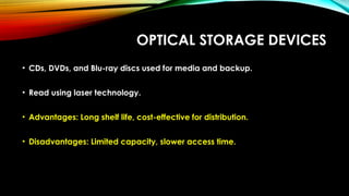 OPTICAL STORAGE DEVICES
• CDs, DVDs, and Blu-ray discs used for media and backup.
• Read using laser technology.
• Advantages: Long shelf life, cost-effective for distribution.
• Disadvantages: Limited capacity, slower access time.
 