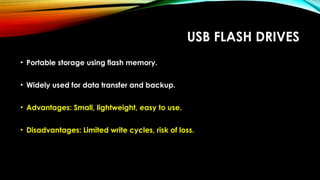 USB FLASH DRIVES
• Portable storage using flash memory.
• Widely used for data transfer and backup.
• Advantages: Small, lightweight, easy to use.
• Disadvantages: Limited write cycles, risk of loss.
 