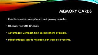 MEMORY CARDS
• Used in cameras, smartphones, and gaming consoles.
• SD cards, microSD, CF cards.
• Advantages: Compact, high-speed options available.
• Disadvantages: Easy to misplace, can wear out over time.
 