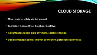 CLOUD STORAGE
• Stores data remotely via the internet.
• Examples: Google Drive, Dropbox, OneDrive.
• Advantages: Access data anywhere, scalable storage.
• Disadvantages: Requires internet connection, potential security risks.
 