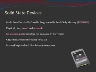 Solid State Devices Made from Electrically Erasable Programmable Read-Only Memory ( EEPROM ) Physically very  small  and  portable No moving parts  therefore not damaged by movement Capacities are now increasing to 512 Gb May well replace hard disk drives in computers 