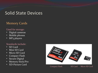 Solid State Devices Memory Cards Used for storage: Digital cameras Mobile phones MP3 players Standards include:  SD Card Mini SD Card Micro SD Card Compact Flash Secure Digital Memory Stick/Pro XD-Picture Card Compact Flash SD Card Micro SD Card 