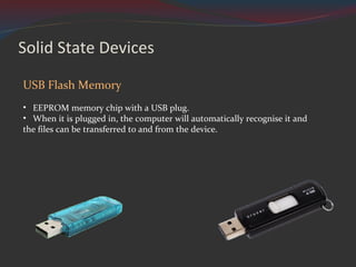 Solid State Devices USB Flash Memory EEPROM memory chip with a USB plug. When it is plugged in, the computer will automatically recognise it and the files can be transferred to and from the device. 