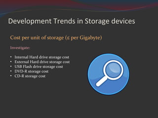 Development Trends in Storage devices Cost per unit of storage (£ per Gigabyte) Investigate: Internal Hard drive storage cost External Hard drive storage cost USB Flash drive storage cost DVD-R storage cost CD-R storage cost 