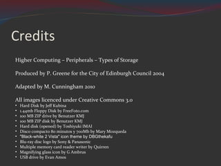Credits Higher Computing – Peripherals – Types of Storage Produced by P. Greene for the City of Edinburgh Council 2004 Adapted by M. Cunningham 2010 All images licenced under Creative Commons 3.0 Hard Disk by Jeff Kubina 1.44mb Floppy Disk by FreeFoto.com 100 MB ZIP drive by Benutzer KMJ 100 MB ZIP disk by Benutzer KMJ Hard disk (opened) by Toshiyuki IMAI Disco compacto 80 minutos y 700Mb by  Mary Mozqueda "Black-white 2 Vista" icon theme by DBGthekafu Blu-ray disc logo by Sony & Panasonic Multiple memory card reader writer by Quirren Magnifying glass icon by G Ambrus USB drive by Evan Amos 