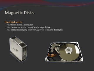 Magnetic Disks Hard disk drive Fixed disk inside a computer Has the fastest access time of any storage device Has capacities ranging from 80 Gigabytes to several Terabytes 