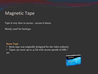Magnetic Tape Tape is very slow to access – access is linear. Mainly used for backups. 8mm Tape 8mm tape was originally designed for the video industry  Tapes can store up to 14 Gb with access speeds of 1Mb / sec 