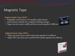 Magnetic Tape Digital Linear Tape (DLT)  Tapes can store up to 70Gb with access speeds of 20 Mb/sec Super DLT can store up to 320GB with transfer speeds of 32 Mb/sec Digital Audio Tape (DAT) Originally conceived as a CD quality audio format Later became suitable for computer backing storage Tapes can store up to 40Mb and have access speeds of 2Mb/sec 