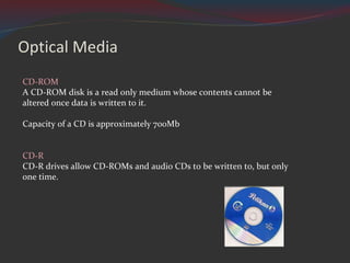 Optical Media CD-ROM  A CD-ROM disk is a read only medium whose contents cannot be altered once data is written to it. Capacity of a CD is approximately 700Mb CD-R  CD-R drives allow CD-ROMs and audio CDs to be written to, but only one time. 