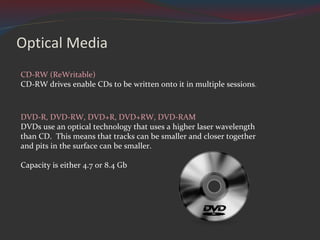 Optical Media CD-RW (ReWritable) CD-RW drives enable CDs to be written onto it in multiple sessions . DVD-R, DVD-RW, DVD+R, DVD+RW, DVD-RAM DVDs use an optical technology that uses a higher laser wavelength than CD.  This means that tracks can be smaller and closer together and pits in the surface can be smaller. Capacity is either 4.7 or 8.4 Gb 