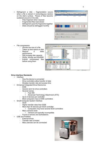 • Defragment a disk – fragmentation occurs
when a file is stored in noncontiguous sectors
on the disk’s surface. Pieces of files become
scattered around on the disk.
– Files fragment when resaved
– Fragmented files load slower
– Defragment puts the fragments together
– Disks should be defragged monthly
• File compression
– Shrinks the size of a file
– Takes up less space on disk
– Reduce a disks
performance
– Will increase disk capacity
– PKZip, WinZip and WinRAR
– Extract compressed files
before using them
Drive Interface Standards
• Interface
– How the device is connected
– Drive controllers allow transfer of data
– Dictates transfer rate and access time
• Enhanced Integrated Drive Electronics
– EIDE
– Generic term for drive controllers
– Several names
• Fast IDE
• Advanced Technology Attachment (ATA)
– Up to 2 devices per controller
– Most computers have 2 EIDE controllers
• Small Computer System Interface
– SCSI
– Higher transfer rates than EIDE
– More than 40 devices per SCSI controller
• Computers may have several SCSI controllers
– Many versions exist
• Versions are typically incompatible
– Found in servers and workstations
• USB and FireWire
– External drives
– Transfer rate is limited
– Many devices can be connected
6
 