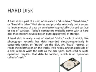 HARD DISK
A hard disk is part of a unit, often called a "disk drive," "hard drive,"
or "hard disk drive," that stores and provides relatively quick access
to large amounts of data on an electromagnetically charged surface
or set of surfaces. Today's computers typically come with a hard
disk that contains several billion bytes (gigabytes) of storage.
A hard disk is really a set of stacked "disks," each of which, like
phonograph records, has data recorded electromagnetically in
concentric circles or "tracks" on the disk. AA "head" records or
reads the information on the tracks. Two heads, one on each side of
a disk, read or write the data as the disk spins. Each read or write
operation requires that data be located, which is an operation
called a "seek."
 
