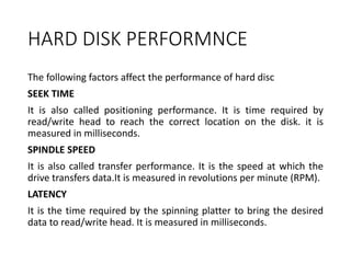 HARD DISK PERFORMNCE
The following factors affect the performance of hard disc
SEEK TIME
It is also called positioning performance. It is time required by
read/write head to reach the correct location on the disk. it is
measured in milliseconds.
SPINDLE SPEED
It is also called transfer performance. It is the speed at which the
drive transfers data.It is measured in revolutions per minute (RPM).
LATENCY
It is the time required by the spinning platter to bring the desired
data to read/write head. It is measured in milliseconds.
 