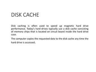 DISK CACHE
Disk caching is often used to speed up magnetic hard drive
performance. Today’s hard drives typically use a disk cache consisting
of memory chips that is located on circuit board inside the hard drive
case.
The computer copies the requested data to the disk cache any time the
hard drive is accessed.
 