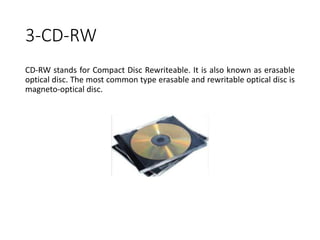 3-CD-RW
CD-RW stands for Compact Disc Rewriteable. It is also known as erasable
optical disc. The most common type erasable and rewritable optical disc is
magneto-optical disc.
 