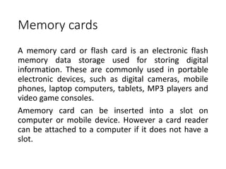 Memory cards
A memory card or flash card is an electronic flash
memory data storage used for storing digital
information. These are commonly used in portable
electronic devices, such as digital cameras, mobile
phones, laptop computers, tablets, MP3 players and
video game consoles.
Amemory card can be inserted into a slot on
computer or mobile device. However a card reader
can be attached to a computer if it does not have a
slot.
 
