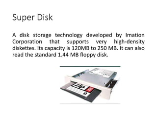 Super Disk
A disk storage technology developed by Imation
Corporation that supports very high-density
diskettes. Its capacity is 120MB to 250 MB. It can also
read the standard 1.44 MB floppy disk.
 