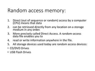 Random access memory:
1. Direct (out of sequence or random) access by a computer
(CPU) means that data
2. can be retrieved directly from any location on a storage
medium in any order.
3. More precisely called Direct Access. A random-access
data file enables you to
4. read or write information anywhere in the file.
5. All storage devices used today are random access devices:
• CD/DVD Drives
• USB Flash Drives
 