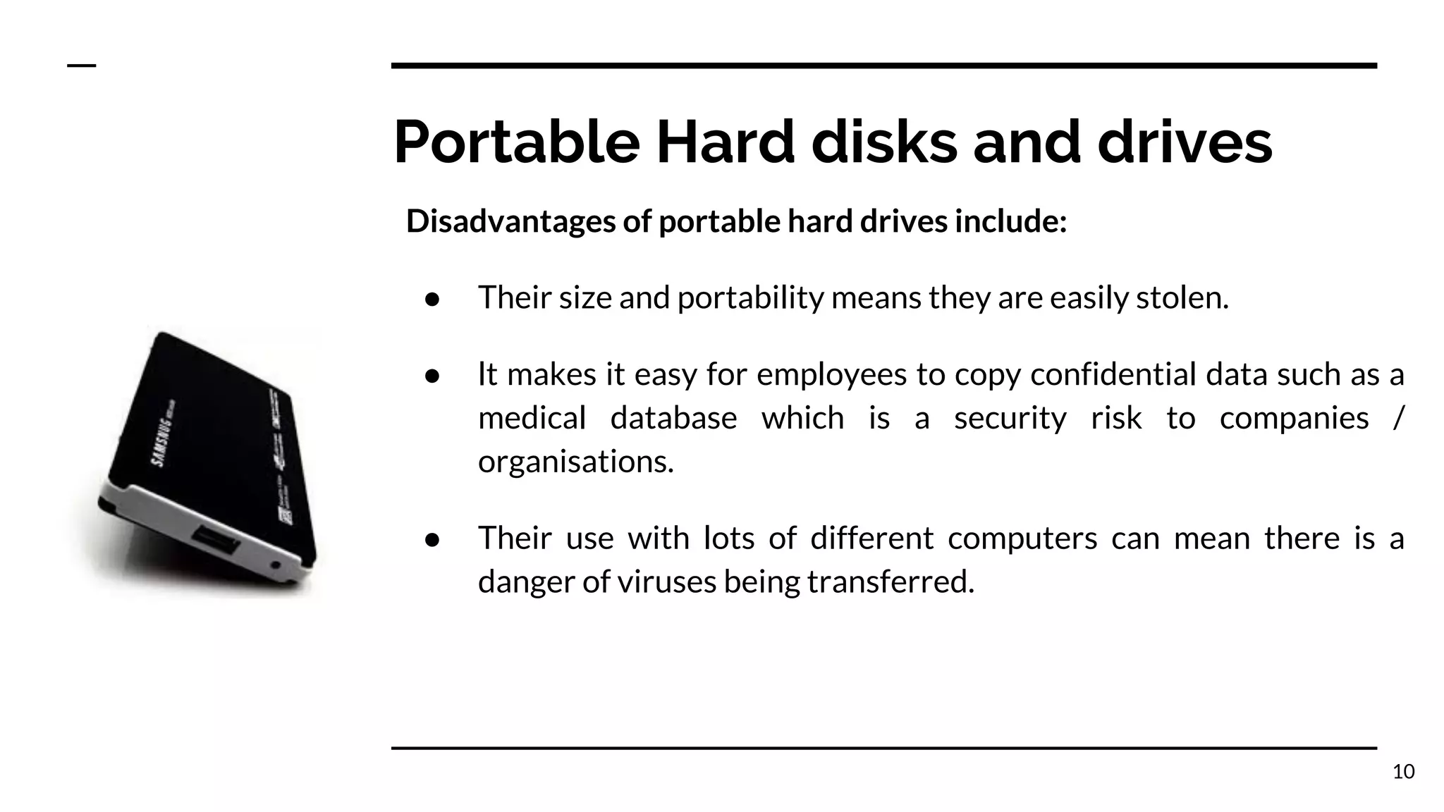 Portable Hard disks and drives
Disadvantages of portable hard drives include:
● Their size and portability means they are easily stolen.
● lt makes it easy for employees to copy confidential data such as a
medical database which is a security risk to companies /
organisations.
● Their use with lots of different computers can mean there is a
danger of viruses being transferred.
10
 