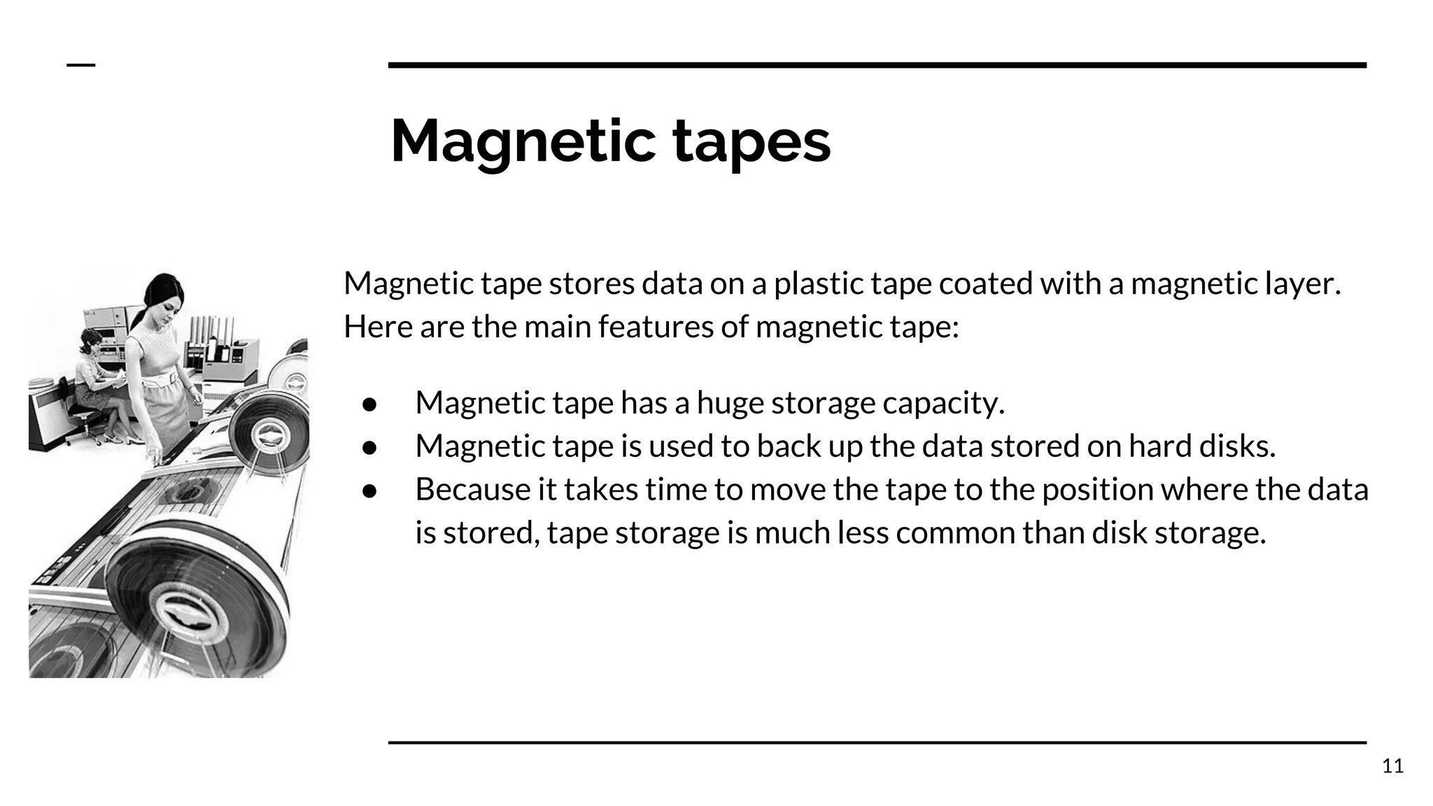 Magnetic tapes
Magnetic tape stores data on a plastic tape coated with a magnetic layer.
Here are the main features of magnetic tape:
● Magnetic tape has a huge storage capacity.
● Magnetic tape is used to back up the data stored on hard disks.
● Because it takes time to move the tape to the position where the data
is stored, tape storage is much less common than disk storage.
11
 