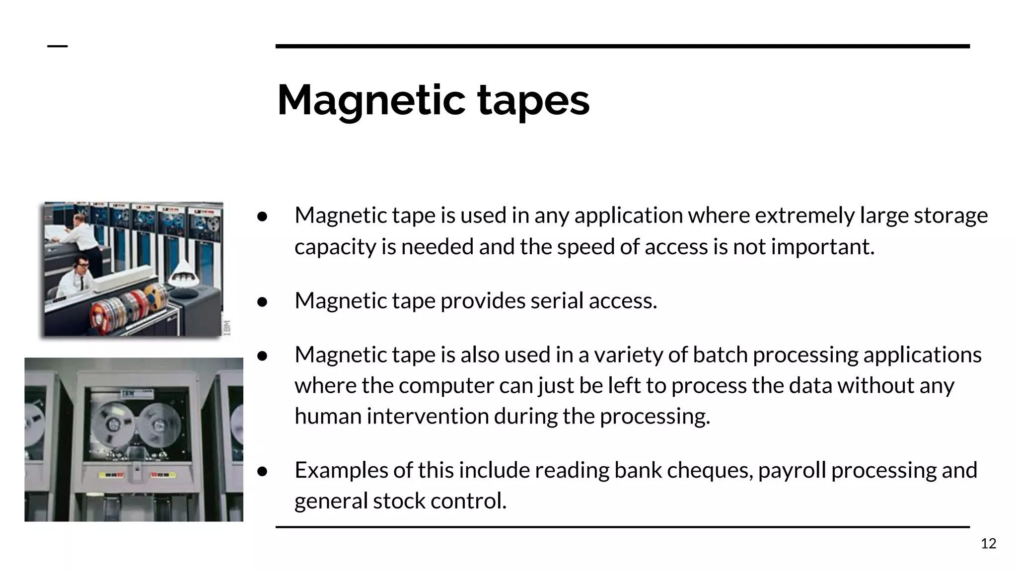 Magnetic tapes
● Magnetic tape is used in any application where extremely large storage
capacity is needed and the speed of access is not important.
● Magnetic tape provides serial access.
● Magnetic tape is also used in a variety of batch processing applications
where the computer can just be left to process the data without any
human intervention during the processing.
● Examples of this include reading bank cheques, payroll processing and
general stock control.
12
 