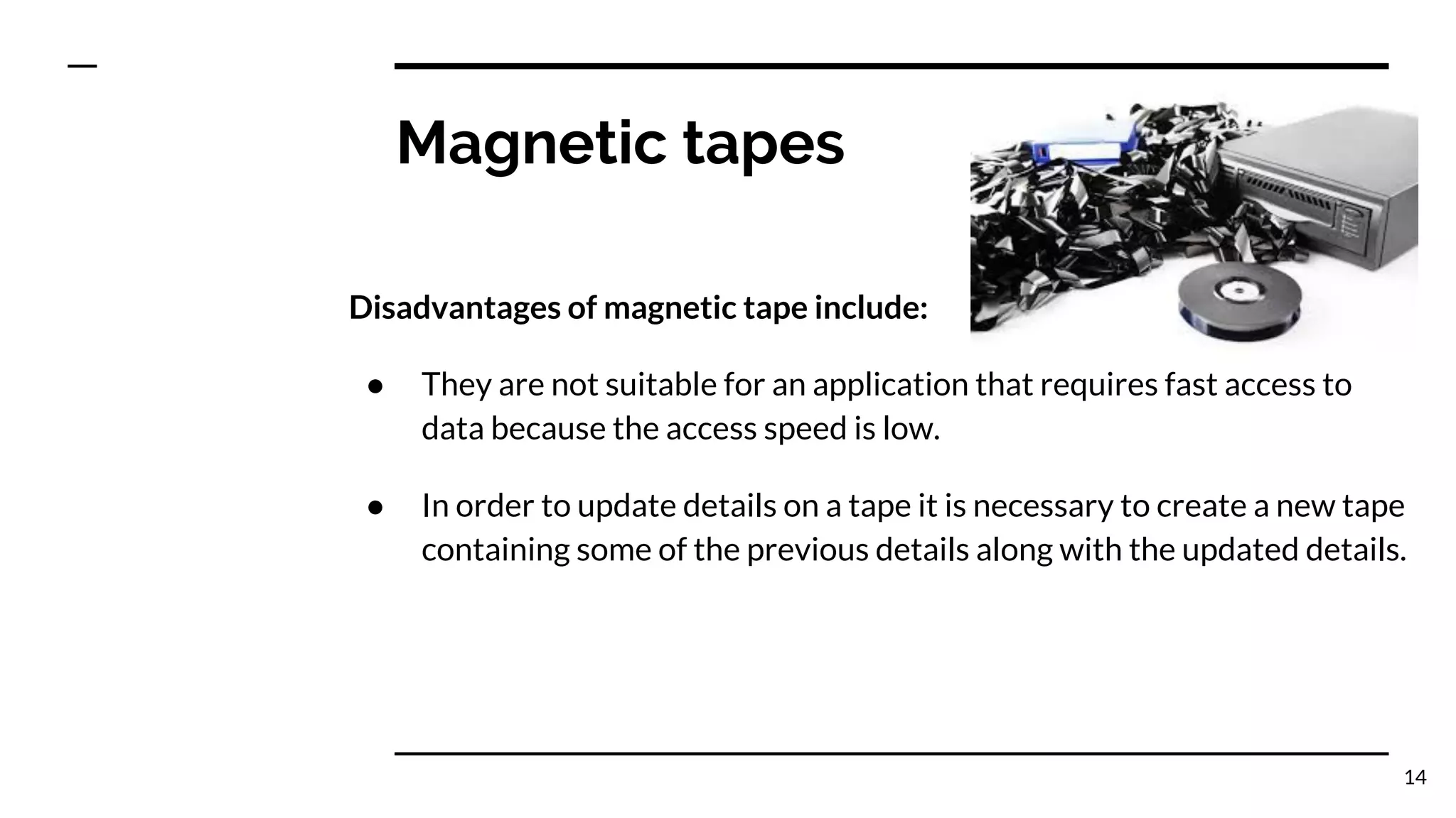 Magnetic tapes
Disadvantages of magnetic tape include:
● They are not suitable for an application that requires fast access to
data because the access speed is low.
● In order to update details on a tape it is necessary to create a new tape
containing some of the previous details along with the updated details.
14
 