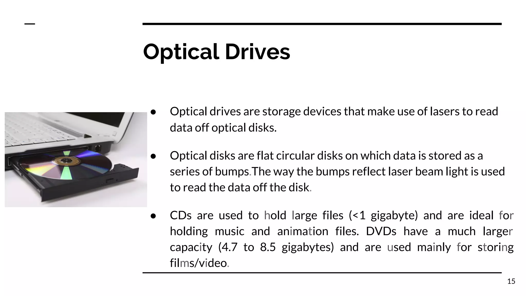 Optical Drives
● Optical drives are storage devices that make use of lasers to read
data off optical disks.
● Optical disks are flat circular disks on which data is stored as a
series of bumps.The way the bumps reflect laser beam light is used
to read the data off the disk.
● CDs are used to hold large files (<1 gigabyte) and are ideal for
holding music and animation files. DVDs have a much larger
capacity (4.7 to 8.5 gigabytes) and are used mainly for storing
films/video.
15
 