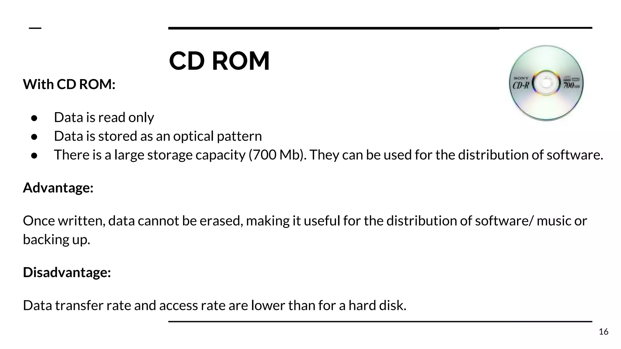 CD ROM
With CD ROM:
● Data is read only
● Data is stored as an optical pattern
● There is a large storage capacity (700 Mb). They can be used for the distribution of software.
Advantage:
Once written, data cannot be erased, making it useful for the distribution of software/ music or
backing up.
Disadvantage:
Data transfer rate and access rate are lower than for a hard disk.
16
 