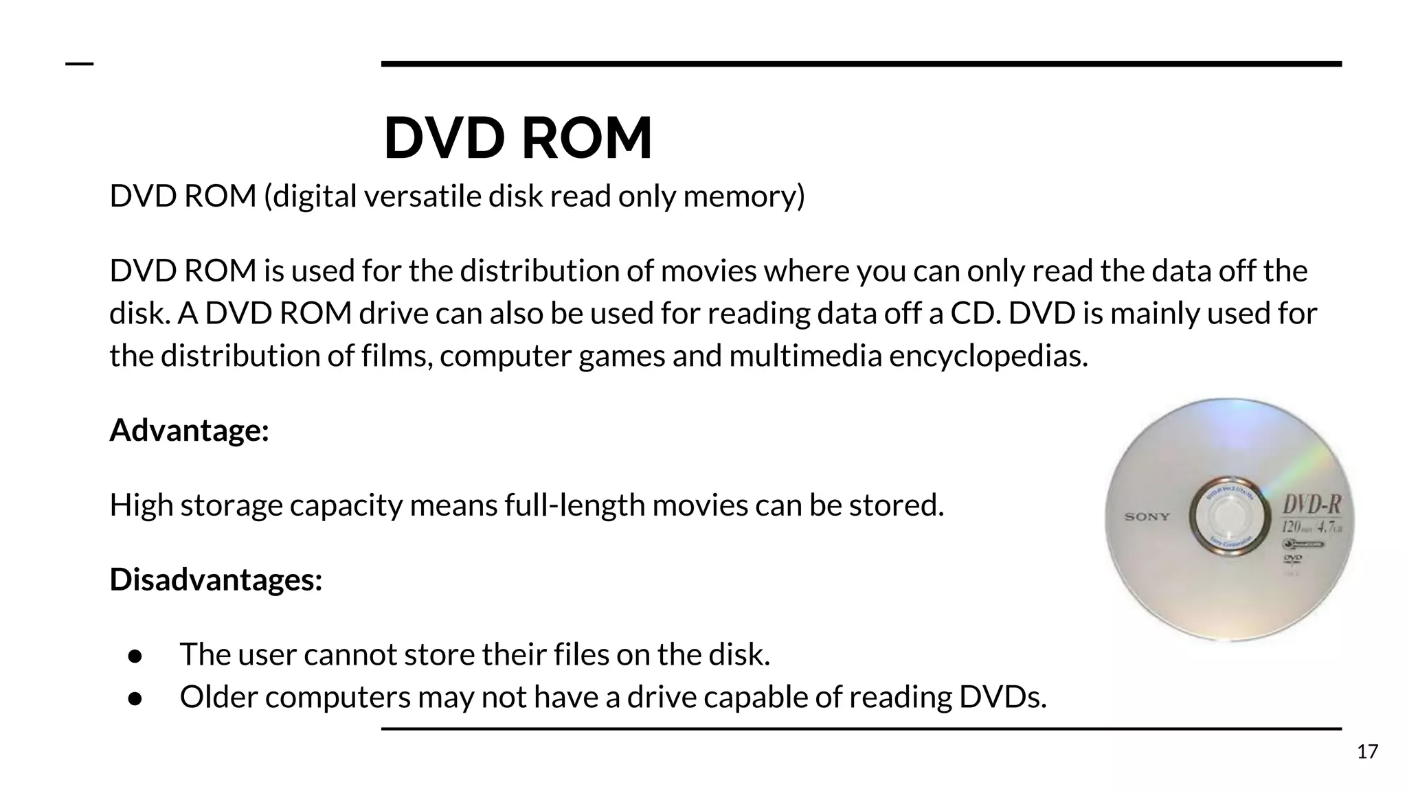 DVD ROM
DVD ROM (digital versatile disk read only memory)
DVD ROM is used for the distribution of movies where you can only read the data off the
disk. A DVD ROM drive can also be used for reading data off a CD. DVD is mainly used for
the distribution of films, computer games and multimedia encyclopedias.
Advantage:
High storage capacity means full-length movies can be stored.
Disadvantages:
● The user cannot store their files on the disk.
● Older computers may not have a drive capable of reading DVDs.
17
 