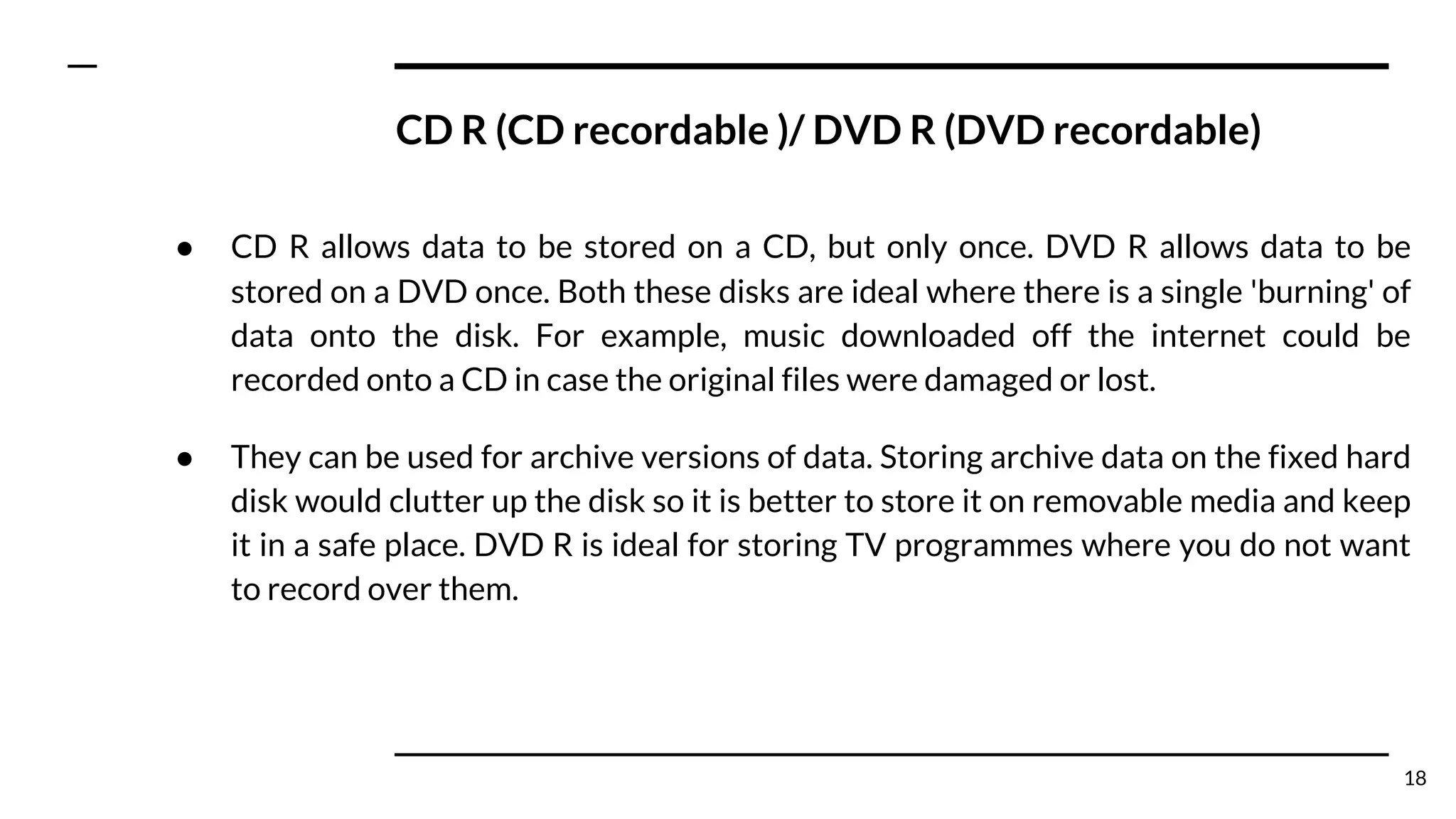 CD R (CD recordable )/ DVD R (DVD recordable)
● CD R allows data to be stored on a CD, but only once. DVD R allows data to be
stored on a DVD once. Both these disks are ideal where there is a single 'burning' of
data onto the disk. For example, music downloaded off the internet could be
recorded onto a CD in case the original files were damaged or lost.
● They can be used for archive versions of data. Storing archive data on the fixed hard
disk would clutter up the disk so it is better to store it on removable media and keep
it in a safe place. DVD R is ideal for storing TV programmes where you do not want
to record over them.
18
 